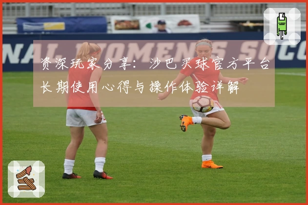 资深玩家分享：沙巴买球官方平台长期使用心得与操作体验详解