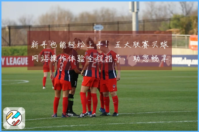 新手也能轻松上手！五大联赛买球网站操作体验全程指导，助您畅享精彩赛事。