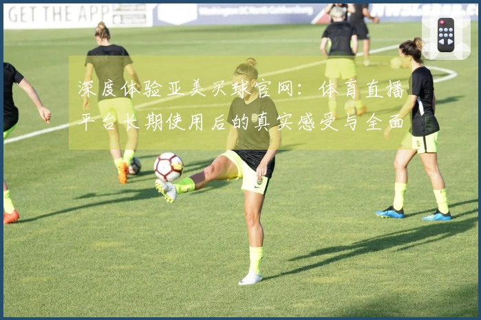 深度体验亚美买球官网：体育直播平台长期使用后的真实感受与全面评价