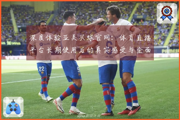 深度体验亚美买球官网：体育直播平台长期使用后的真实感受与全面评价