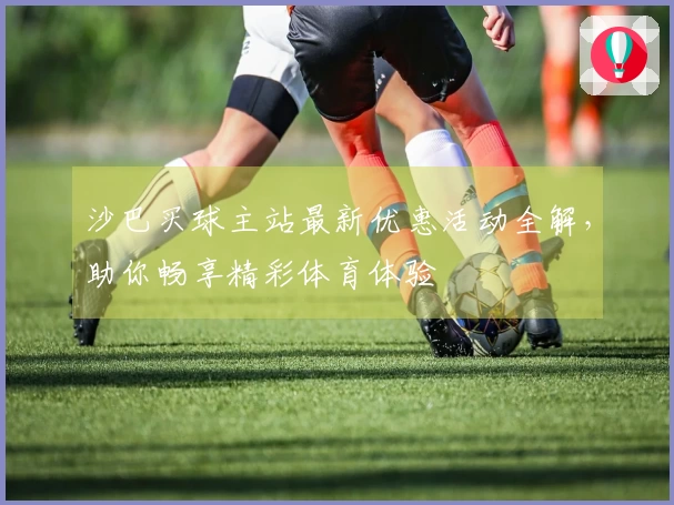 沙巴买球主站最新优惠活动全解，助你畅享精彩体育体验